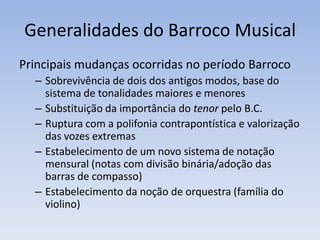 Generalidades do Barroco Musical
Principais mudanças ocorridas no período Barroco
  – Sobrevivência de dois dos antigos modos, base do
    sistema de tonalidades maiores e menores
  – Substituição da importância do tenor pelo B.C.
  – Ruptura com a polifonia contrapontística e valorização
    das vozes extremas
  – Estabelecimento de um novo sistema de notação
    mensural (notas com divisão binária/adoção das
    barras de compasso)
  – Estabelecimento da noção de orquestra (família do
    violino)
 