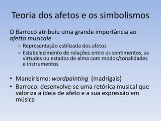 Teoria dos afetos e os simbolismos
O Barroco atribuiu uma grande importância ao
afetto musicale
  – Representação estilizada dos afetos
  – Estabelecimento de relações entre os sentimentos, as
    virtudes ou estados de alma com modos/tonalidades
    e instrumentos

• Maneirismo: wordpainting (madrigais)
• Barroco: desenvolve-se uma retórica musical que
  valoriza a ideia de afeto e a sua expressão em
  música
 