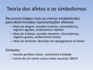 Teoria dos afetos e os simbolismos
Recursos/códigos mais ou menos estabelecidos
para determinadas representações afetivas:
  – Ideia de alegria: acordes maiores, consonâncias,
    registos agudos, andamentos rápidos
  – Ideia de tristeza: acordes menores, dissonâncias,
    registos graves, andamentos lentos
  – Ideia de lamento: descidas em apoggiatura no baixo

Símbolos
  – Acorde perfeito maior: santíssima trindade
  – Letras de um nome como notas musicais: BACH
 