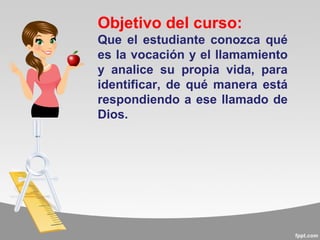 Objetivo del curso:
Que el estudiante conozca qué
es la vocación y el llamamiento
y analice su propia vida, para
identificar, de qué manera está
respondiendo a ese llamado de
Dios.
 