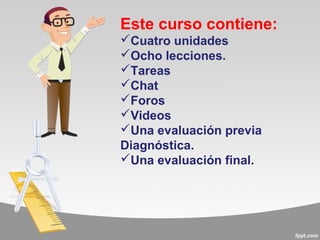 Este curso contiene:
Cuatro unidades
Ocho lecciones.
Tareas
Chat
Foros
Videos
Una evaluación previa
Diagnóstica.
Una evaluación final.
 