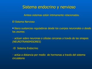 Sistema endocrino y nervioso Ambos sistemas están íntimamente relacionados. El Sistema Nervioso  libera sustancias reguladoras desde los cuerpos neuronales o desde los axones: actúan sobre neuronas o células cercanas a través de las sinapsis (NEUROTRANSMISORES)  El  Sistema Endocrino actúa a distancia por medio  de hormonas a través del sistema circulatorio  