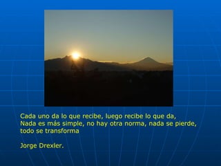 Cada uno da lo que recibe, luego recibe lo que da, Nada es más simple, no hay otra norma, nada se pierde, todo se transforma Jorge Drexler. 