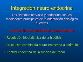 Integración neuro-endocrina Los sistemas nervioso y endocrino son los mediadores principales de la adaptación fisiológica al estrés Hay tres tipos de interacción neuroendocrina Regulación hipotalámica de la hipófisis Respuesta combinada neuro-endocrina a estímulos  Control endocrina de la función neuronal  