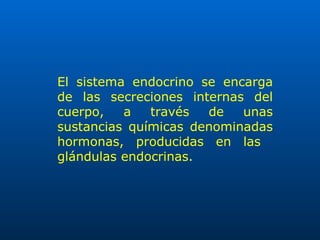 El sistema endocrino se encarga de las secreciones internas del cuerpo, a través de unas sustancias químicas denominadas hormonas, producidas en las  glándulas endocrinas. 