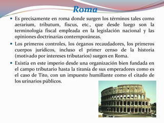 Roma
 Es precisamente en roma donde surgen los términos tales como

aerarium, tributum, fiscus, etc., que desde luego son la
terminología fiscal empleada en la legislación nacional y las
opiniones doctrinarias contemporáneas.
 Los primeros controles, los órganos recaudadores, los primeros
cuerpos jurídicos, incluso el primer censo de la historia
(motivado por intereses tributarios) surgen en Roma.
 Existía en este imperio desde una organización bien fundada en
el campo tributario hasta la tiranía de sus emperadores como es
el caso de Tito, con un impuesto humillante como el citado de
los urinarios públicos.

 