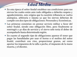 Edad Media
 En esta época el señor feudal establece sus condiciones para sus

siervos los cuales están ante todo obligados a deberles respeto y
agradecimiento, esto origina que la cuestión tributaria se vuelva
anárquica, arbitraria e injusta ya que los siervos deberían de
cumplir con dos tipos de obligaciones: Personales y Económicas.
 Las primeras consistían en prestar servicio militar a favor del
señor feudal, siendo esto obligación libre, pero finalmente se
restringió a 40 días de servicio y el siervo solo tenia él deber de
acompañarlo hasta determinada región.
 En cuanto al segundo tipo de obligaciones aparece él tener que
pagar las banalidades por usar el horno o el molino del señor
feudal, contribuir con vino, proporcionar granos, así como
aportar los impuestos de la talla o pecho, el impuesto de la mano
muerta, y el diezmo.

 