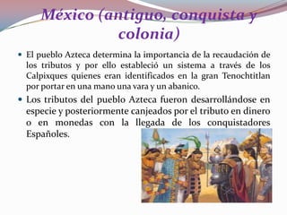 México (antiguo, conquista y
colonia)
 El pueblo Azteca determina la importancia de la recaudación de

los tributos y por ello estableció un sistema a través de los
Calpixques quienes eran identificados en la gran Tenochtitlan
por portar en una mano una vara y un abanico.

 Los tributos del pueblo Azteca fueron desarrollándose en

especie y posteriormente canjeados por el tributo en dinero
o en monedas con la llegada de los conquistadores
Españoles.

 