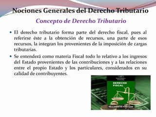 Nociones Generales del Derecho Tributario
Concepto de Derecho Tributario
 El derecho tributario forma parte del derecho fiscal, pues al

referirse éste a la obtención de recursos, una parte de esos
recursos, la integran los provenientes de la imposición de cargas
tributarias.
 Se entenderá como materia Fiscal todo lo relativo a los ingresos
del Estado provenientes de las contribuciones y a las relaciones
entre el propio Estado y los particulares, considerados en su
calidad de contribuyentes.

 