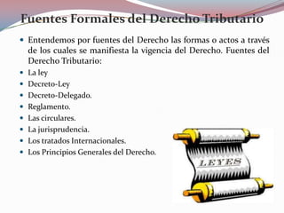 Fuentes Formales del Derecho Tributario
 Entendemos por fuentes del Derecho las formas o actos a través

de los cuales se manifiesta la vigencia del Derecho. Fuentes del
Derecho Tributario:
 La ley
 Decreto-Ley
 Decreto-Delegado.
 Reglamento.
 Las circulares.
 La jurisprudencia.
 Los tratados Internacionales.
 Los Principios Generales del Derecho.

 