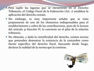  Para suplir las lagunas que se encuentran en el Derecho

Tributario, el Código Fiscal de la Federación (Art. 1) establece la
aplicación del derecho común.
 Sin embargo, es muy importante señalar que se trata
propiamente de uno de los elementos indispensables para el
establecimiento y cobro de las contribuciones, pues de la lectura
del artículo 31 fracción IV, lo convierte en el pilar de la relación
tributaria.
 No obstante, y dada la cientificidad del derecho, existen teorías
que pretenden demostrar la existencia de la costumbre como
fuente específica del derecho fiscal, buscando desde luego,
declarar la nulidad de la norma que la contiene.

 