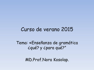 Curso de verano 2015
Tema: «Enseñanza de gramática
¿qué? y ¿para qué?”
MD.Prof.Nora Kosolap.
 