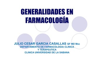 GENERALIDADES EN
    FARMACOLOGÍA


JULIO CESAR GARCIA CASALLAS QF MD Msc
   DEPARTAMENTO DE FARMACOLOGIA CLINICA
                Y TERAPEUTICA
      CLINICA UNIVERSIDAD DE LA SABANA
 