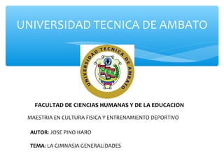 UNIVERSIDAD TECNICA DE AMBATO




   FACULTAD DE CIENCIAS HUMANAS Y DE LA EDUCACION
 MAESTRIA EN CULTURA FISICA Y ENTRENAMIENTO DEPORTIVO

  AUTOR: JOSE PINO HARO

  TEMA: LA GIMNASIA GENERALIDADES
 