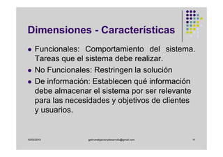Dimensiones - Características
     Funcionales: Comportamiento del sistema.
     Tareas que el sistema debe realizar.
     No Funcionales: Restringen la solución
     De información: Establecen qué información
     debe almacenar el sistema por ser relevante
     para las necesidades y objetivos de clientes
     y usuarios.


10/03/2010         gplinvestigacionydesarrollo@gmail.com   11
 