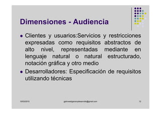 Dimensiones - Audiencia
     Clientes y usuarios:Servicios y restricciones
     expresadas como requisitos abstractos de
     alto nivel, representadas mediante en
     lenguaje natural o natural estructurado,
     notación gráfica y otro medio
     Desarrolladores: Especificación de requisitos
     utilizando técnicas


10/03/2010          gplinvestigacionydesarrollo@gmail.com   12
 