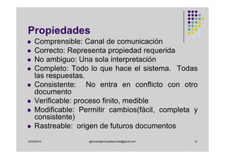 Propiedades
    Comprensible: Canal de comunicación
    Correcto: Representa propiedad requerida
    No ambiguo: Una sola interpretación
    Completo: Todo lo que hace el sistema. Todas
    las respuestas.
    Consistente: No entra en conflicto con otro
    documento
    Verificable: proceso finito, medible
    Modificable: Permitir cambios(fácil, completa y
    consistente)
    Rastreable: origen de futuros documentos
10/03/2010         gplinvestigacionydesarrollo@gmail.com   13
 