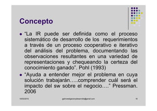 Concepto
     “La IR puede ser definida como el proceso
     sistemático de desarrollo de los requerimientos
     a través de un proceso cooperativo e iterativo
     del análisis del problema, documentando las
     observaciones resultantes en una variedad de
     representaciones y chequeando la certeza del
     conocimiento ganado”. Pohl (1993)
     “Ayuda a entender mejor el problema en cuya
     solución trabajarán…..comprender cuál será el
     impacto del sw sobre el negocio….” Pressman.
     2006
10/03/2010          gplinvestigacionydesarrollo@gmail.com   16
 