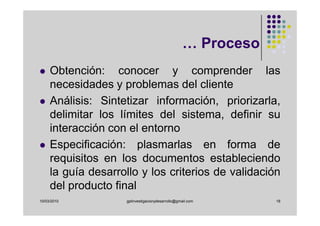 … Proceso
     Obtención: conocer y comprender las
     necesidades y problemas del cliente
     Análisis: Sintetizar información, priorizarla,
     delimitar los límites del sistema, definir su
     interacción con el entorno
     Especificación: plasmarlas en forma de
     requisitos en los documentos estableciendo
     la guía desarrollo y los criterios de validación
     del producto final
10/03/2010           gplinvestigacionydesarrollo@gmail.com      18
 