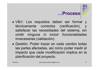 …Proceso
     V&V: Los requisitos deben ser formal y
     técnicamente correctos (verificación), y
     satisfacer las necesidades del sistema, sin
     omitir ninguna ni incluir funcionalidades
     innecesarias (validación).
     Gestión. Poder trazar en cada cambio todas
     las partes afectadas, así como poder medir el
     impacto que cada modificación implica en la
     planificación del proyecto.
10/03/2010          gplinvestigacionydesarrollo@gmail.com       19
 