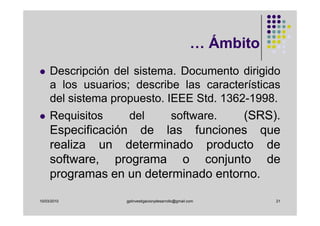 … Ámbito
     Descripción del sistema. Documento dirigido
     a los usuarios; describe las características
     del sistema propuesto. IEEE Std. 1362-1998.
     Requisitos     del               (SRS).
                                           software.
     Especificación de las funciones que
     realiza un determinado producto de
     software, programa o conjunto de
     programas en un determinado entorno.

10/03/2010         gplinvestigacionydesarrollo@gmail.com         21
 