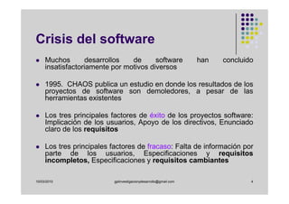 Crisis del software
     Muchos       desarrollos   de      software                   han   concluido
     insatisfactoriamente por motivos diversos

     1995. CHAOS publica un estudio en donde los resultados de los
     proyectos de software son demoledores, a pesar de las
     herramientas existentes

     Los tres principales factores de éxito de los proyectos software:
     Implicación de los usuarios, Apoyo de los directivos, Enunciado
     claro de los requisitos

     Los tres principales factores de fracaso: Falta de información por
     parte de los usuarios, Especificaciones y requisitos
     incompletos, Especificaciones y requisitos cambiantes

10/03/2010                 gplinvestigacionydesarrollo@gmail.com                 4
 