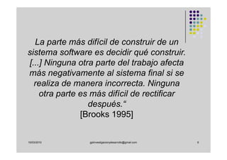 La parte más difícil de construir de un
sistema software es decidir qué construir.
[...] Ninguna otra parte del trabajo afecta
más negativamente al sistema final si se
  realiza de manera incorrecta. Ninguna
    otra parte es más difícil de rectificar
                 después.“
               [Brooks 1995]


10/03/2010      gplinvestigacionydesarrollo@gmail.com   6
 