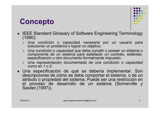 Concepto
  IEEE Standard Glossary of Software Engineering Terminology
  (1990):
        Una condición o capacidad necesaria por un usuario para
        solucionar un problema o lograr un objetivo.
        Una condición o capacidad que debe cumplir o poseer un sistema o
        componente de un sistema para satisfacer un contrato, estándar,
        especificación u otro documento formalmente impuesto.
        Una representación documentada de una condición o capacidad
        como en 1 o 2.
  Una especificación de qué se debería implementar. Son
  descripciones de cómo se debe comportar el sistema, o de un
  atributo o propiedad del sistema. Puede ser una restricción en
  el proceso de desarrollo de un sistema (Somerville y
  Sawler,(1997)).

10/03/2010                 gplinvestigacionydesarrollo@gmail.com     8
 