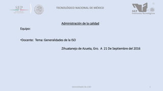 TECNOLÓGICO NACIONAL DE MÉXICO
Administración de la calidad
Equipo:
•Docente: Tema: Generalidades de la ISO
Zihuatanejo de Azueta, Gro. A 21 De Septiembre del 2016
1Generalidades de a ISO
 