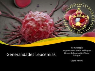 Hematología
Jorge Antonio Mirón Velázquez
Grupo de Formación Clínica
Integral
Otoño MMXV
Generalidades Leucemias
 