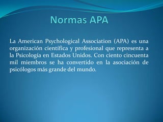 La American Psychological Association (APA) es una
organización científica y profesional que representa a
la Psicología en Estados Unidos. Con ciento cincuenta
mil miembros se ha convertido en la asociación de
psicólogos más grande del mundo.
 