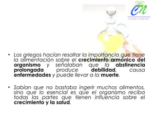 • Los griegos hacían resaltar la importancia que tiene
la alimentación sobre el crecimiento armónico del
organismo y señalaban que la abstinencia
prolongada produce debilidad, causa
enfermedades y puede llevar a la muerte.
• Sabían que no bastaba ingerir muchos alimentos,
sino que lo esencial es que el organismo reciba
todas las partes que tienen influencia sobre el
crecimiento y la salud.
 