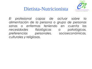 Dietista-Nutricionista
El profesional capaz de actuar sobre la
alimentación de la persona o grupo de personas
sanas o enfermas teniendo en cuenta las
necesidades fisiológicas o patológicas,
preferencias personales, socioeconómicas,
culturales y religiosas.
 