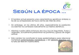 Según la época …!
•  El hombre actual presenta unas características genéticas similares a
las de sus antepasados de hace cientos de miles de años.
•  Sin embargo, en los últimos 40 años, especialmente la población
occidental, ha cambiado radicalmente sus hábitos dietéticos.
•  Mientras nuestra dieta entonces era muy rica en legumbres, frutas y
vegetales, actualmente predominan las proteínas y grasas de origen
animal.
•  Este cambio ha constituido la base epidemiológica para relacionar
numerosas enfermedades metabólicas y del aparato digestivo con
la falta de fibra en nuestra dieta.
 
