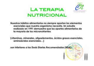 La terapia
nutricional!
Nuestros hábitos alimentarios no siempre aportan los elementos
esenciales que nuestro organismo necesita. Un estudio
realizado en 1991 demuestra que los aportes alimentarios de
la mayoría de los micronutrientes
(vitaminas, minerales, oligoelementos, ácidos grasos esenciales,
aminoácidos esenciales…)
son inferiores a las Dosis Diarias Recomendadas (RDA).
 