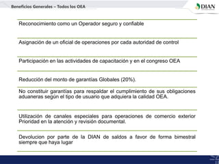 Reconocimiento como un Operador seguro y confiable
Asignación de un oficial de operaciones por cada autoridad de control
Participación en las actividades de capacitación y en el congreso OEA
Reducción del monto de garantías Globales (20%).
Beneficios Generales – Todos los OEA
No constituir garantías para respaldar el cumplimiento de sus obligaciones
aduaneras según el tipo de usuario que adquiera la calidad OEA.
Utilización de canales especiales para operaciones de comercio exterior
Prioridad en la atención y revisión documental.
Devolucion por parte de la DIAN de saldos a favor de forma bimestral
siempre que haya lugar
 