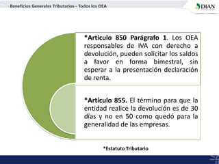 *Articulo 850 Parágrafo 1. Los OEA
responsables de IVA con derecho a
devolución, pueden solicitar los saldos
a favor en forma bimestral, sin
esperar a la presentación declaración
de renta.
*Artículo 855. El término para que la
entidad realice la devolución es de 30
días y no en 50 como quedó para la
generalidad de las empresas.
Beneficios Generales Tributarios - Todos los OEA
*Estatuto Tributario
 