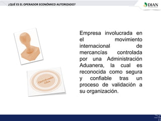 ¿QUÉ ES EL OPERADOR ECONÓMICO AUTORIZADO?
Empresa involucrada en
el movimiento
internacional de
mercancías controlada
por una Administración
Aduanera, la cual es
reconocida como segura
y confiable tras un
proceso de validación a
su organización.
 
