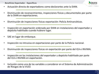 • Actuación directa de exportadores como declarantes ante la DIAN.
• Disminución de reconocimientos, inspecciones físicas y documentales por parte
de la DIAN en exportaciones.
• Disminución de inspecciones físicas exportación: Policía Antinarcóticos.
• Inspección en exportación ordenada por DIAN en instalaciones del exportador y
depósito habilitado cuando hubiere lugar.
• SAE en lugar de embarque.
• Inspección no intrusiva en exportaciones por parte de la Policía nacional.
• Disminución de inspecciones físicas en exportación por parte del ICA e INVIMA.
• Inspección en las instalaciones del exportador y depósito habilitado por parte
del ICA e INVIMA en exportación.
• Inclusión como una de las variables a considerar en el Sistema de Administración
de Riesgos de la VUCE
Beneficios Exportador - Específicos
 