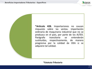 *Artículo 428. Importaciones no causan
impuesto sobre las ventas. importación
ordinaria de maquinaria industrial que no se
produzca en el país, por parte de los ALTEX.
Parágrafo transitorio se entenderán
sustituidas, respectivamente, de manera
progresiva por la calidad de OEA si se
adquiere tal calidad.
Beneficios Importadores Tributarios – Específicos
*Estatuto Tributario
 