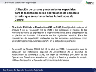 Utilización de canales y mecanismos especiales
para la realización de las operaciones de comercio
exterior que se surtan ante las Autoridades de
Control
• El artículo 236-3 de la Resolución 4240 de 2000, literal j) adicionado por el
artículo 1 de la Resolución 69 de 2015 : Se autorizará el ingreso de las
mercancías objeto de exportación al lugar de embarque, sin la presentación de
la planilla de traslado, únicamente en los siguientes eventos: Para las
operaciones de exportación realizadas por las empresas autorizadas como
Operador Económico Autorizado (OEA) en la calidad de exportador.
• Se expidió la Circular 00009 del 19 de abril de 2017, “Lineamientos para la
aplicación del tratamiento especial de presentación de la Solicitud de
Autorización de Embarque (SAE) en lugar de embarque por parte de los
Operadores Económicos Autorizados”, dirigida a Puertos y Muelles de servicio
público, Aeropuertos y Operadores Económicos Autorizados.
Coordinación del Operador Económico Autorizado
Beneficios Exportador - Específicos
 