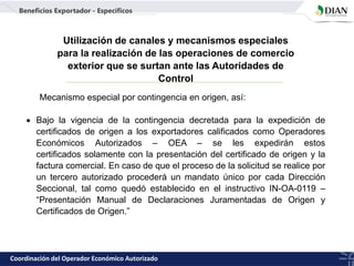 Mecanismo especial por contingencia en origen, así:
 Bajo la vigencia de la contingencia decretada para la expedición de
certificados de origen a los exportadores calificados como Operadores
Económicos Autorizados – OEA – se les expedirán estos
certificados solamente con la presentación del certificado de origen y la
factura comercial. En caso de que el proceso de la solicitud se realice por
un tercero autorizado procederá un mandato único por cada Dirección
Seccional, tal como quedó establecido en el instructivo IN-OA-0119 –
“Presentación Manual de Declaraciones Juramentadas de Origen y
Certificados de Origen.”
Coordinación del Operador Económico Autorizado
Utilización de canales y mecanismos especiales
para la realización de las operaciones de comercio
exterior que se surtan ante las Autoridades de
Control
Beneficios Exportador - Específicos
 