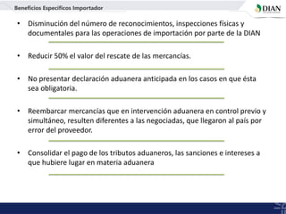 • Disminución del número de reconocimientos, inspecciones físicas y
documentales para las operaciones de importación por parte de la DIAN
• Reducir 50% el valor del rescate de las mercancías.
• No presentar declaración aduanera anticipada en los casos en que ésta
sea obligatoria.
• Reembarcar mercancías que en intervención aduanera en control previo y
simultáneo, resulten diferentes a las negociadas, que llegaron al país por
error del proveedor.
• Consolidar el pago de los tributos aduaneros, las sanciones e intereses a
que hubiere lugar en materia aduanera
Beneficios Específicos Importador
 