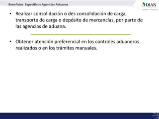 • Realizar consolidación o des consolidación de carga,
transporte de carga o depósito de mercancías, por parte de
las agencias de aduana.
• Obtener atención preferencial en los controles aduaneros
realizados o en los trámites manuales.
Beneficios Específicos Agencias Aduanas
 