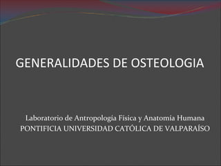 GENERALIDADES DE OSTEOLOGIA
Laboratorio de Antropología Física y Anatomía Humana
PONTIFICIA UNIVERSIDAD CATÓLICA DE VALPARAÍSO
 