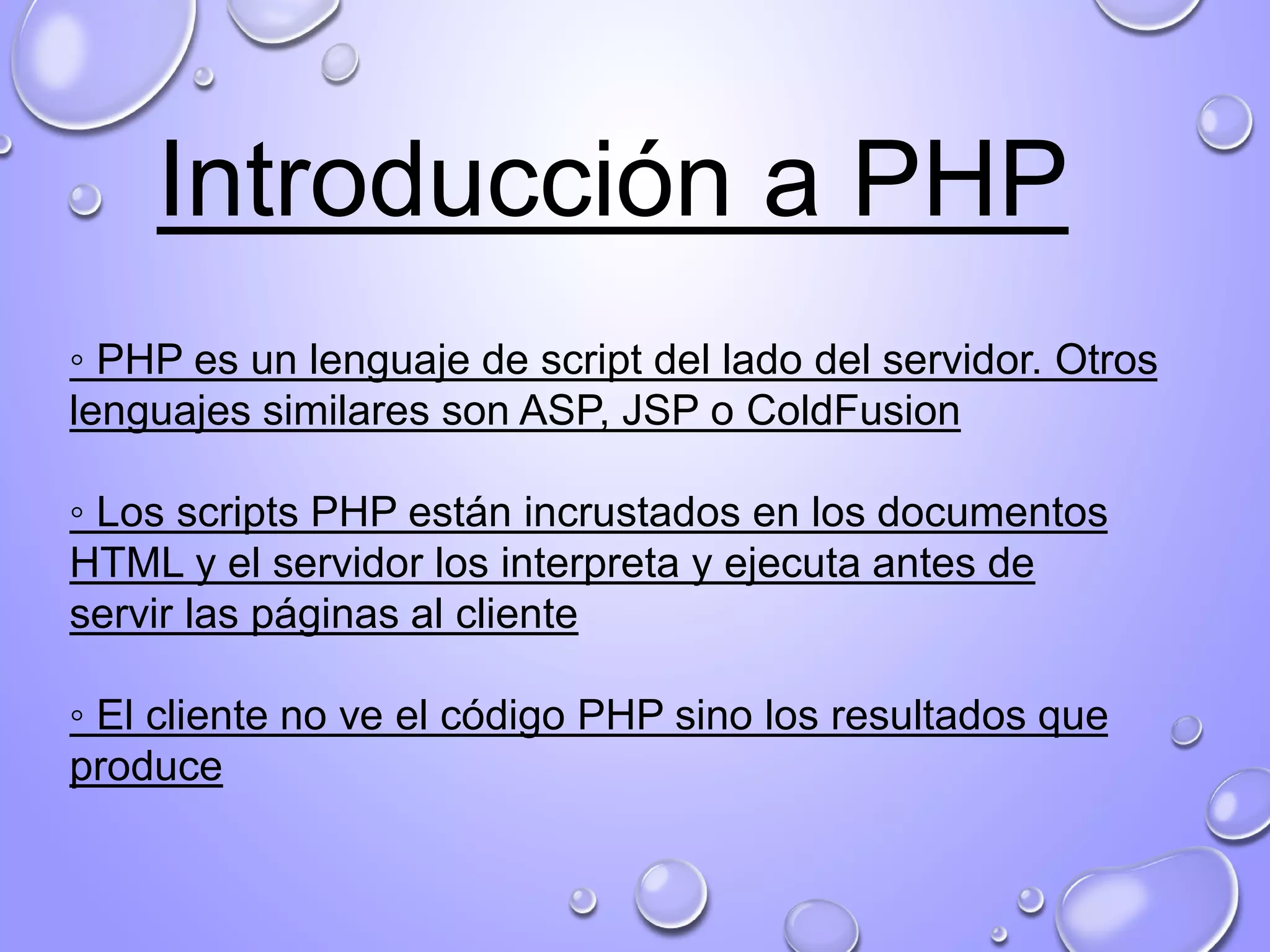 Introducción a PHP
◦ PHP es un lenguaje de script del lado del servidor. Otros
lenguajes similares son ASP, JSP o ColdFusion
◦ Los scripts PHP están incrustados en los documentos
HTML y el servidor los interpreta y ejecuta antes de
servir las páginas al cliente
◦ El cliente no ve el código PHP sino los resultados que
produce
 