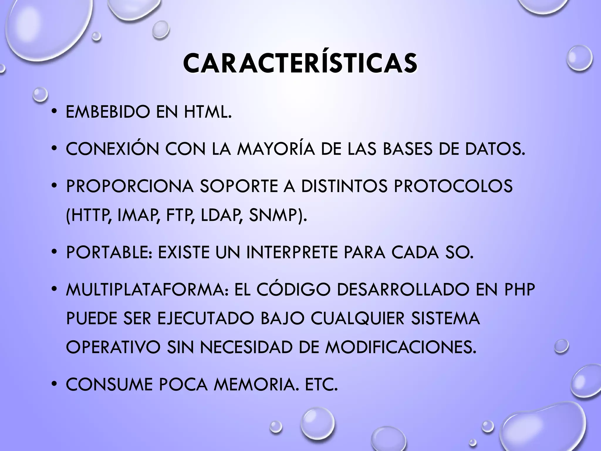 CARACTERÍSTICAS
• EMBEBIDO EN HTML.
• CONEXIÓN CON LA MAYORÍA DE LAS BASES DE DATOS.
• PROPORCIONA SOPORTE A DISTINTOS PROTOCOLOS
(HTTP, IMAP, FTP, LDAP, SNMP).
• PORTABLE: EXISTE UN INTERPRETE PARA CADA SO.
• MULTIPLATAFORMA: EL CÓDIGO DESARROLLADO EN PHP
PUEDE SER EJECUTADO BAJO CUALQUIER SISTEMA
OPERATIVO SIN NECESIDAD DE MODIFICACIONES.
• CONSUME POCA MEMORIA. ETC.
 