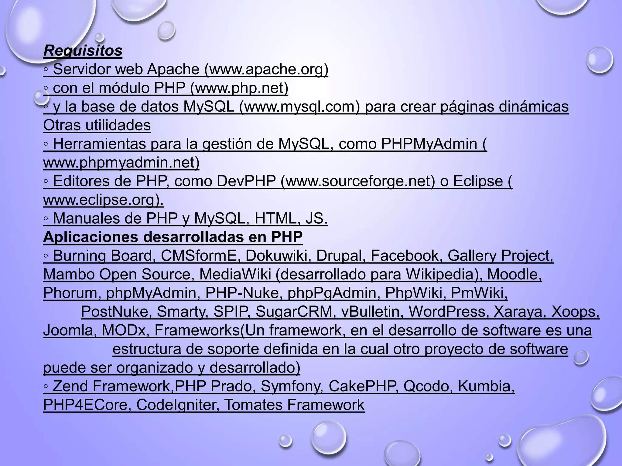 Requisitos
◦ Servidor web Apache (www.apache.org)
◦ con el módulo PHP (www.php.net)
◦ y la base de datos MySQL (www.mysql.com) para crear páginas dinámicas
Otras utilidades
◦ Herramientas para la gestión de MySQL, como PHPMyAdmin (
www.phpmyadmin.net)
◦ Editores de PHP, como DevPHP (www.sourceforge.net) o Eclipse (
www.eclipse.org).
◦ Manuales de PHP y MySQL, HTML, JS.
Aplicaciones desarrolladas en PHP
◦ Burning Board, CMSformE, Dokuwiki, Drupal, Facebook, Gallery Project,
Mambo Open Source, MediaWiki (desarrollado para Wikipedia), Moodle,
Phorum, phpMyAdmin, PHP-Nuke, phpPgAdmin, PhpWiki, PmWiki,
PostNuke, Smarty, SPIP, SugarCRM, vBulletin, WordPress, Xaraya, Xoops,
Joomla, MODx, Frameworks(Un framework, en el desarrollo de software es una
estructura de soporte definida en la cual otro proyecto de software
puede ser organizado y desarrollado)
◦ Zend Framework,PHP Prado, Symfony, CakePHP, Qcodo, Kumbia,
PHP4ECore, CodeIgniter, Tomates Framework
 