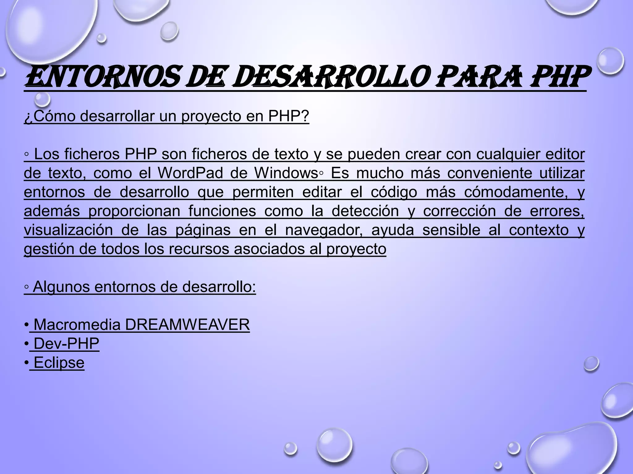¿Cómo desarrollar un proyecto en PHP?
◦ Los ficheros PHP son ficheros de texto y se pueden crear con cualquier editor
de texto, como el WordPad de Windows◦ Es mucho más conveniente utilizar
entornos de desarrollo que permiten editar el código más cómodamente, y
además proporcionan funciones como la detección y corrección de errores,
visualización de las páginas en el navegador, ayuda sensible al contexto y
gestión de todos los recursos asociados al proyecto
◦ Algunos entornos de desarrollo:
• Macromedia DREAMWEAVER
• Dev-PHP
• Eclipse
Entornos de desarrollo para PHP
 