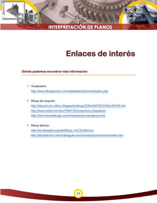 29
Enlaces de interés
Dónde podemos encontrar más información
 Vocabulario:
http://www.dibujotecnico.com/saladeestudios/vocabulario.php
 Dibujo de conjunto:
http://descom.jmc.utfsm.cl/sgeywitz/dibujo/CONJUNTOS/CONJUNTOS.htm
http://www.scribd.com/doc/7994133/Conjuntos-y-Despieces
http://html.rincondelvago.com/interpretacion-de-planos.html
 Dibujo técnico:
http://es.wikipedia.org/wiki/Dibujo_t%C3%A9cnico
http://dibujotecnico.ramondelaguila.com/normalizacion/serie-formatos.htm
 